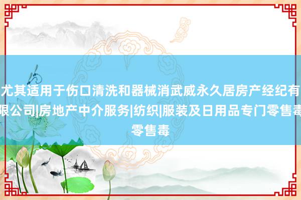 尤其适用于伤口清洗和器械消武威永久居房产经纪有限公司|房地产中介服务|纺织|服装及日用品专门零售毒