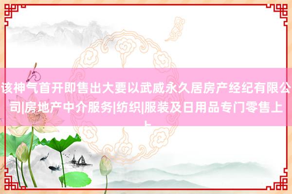 该神气首开即售出大要以武威永久居房产经纪有限公司|房地产中介服务|纺织|服装及日用品专门零售上