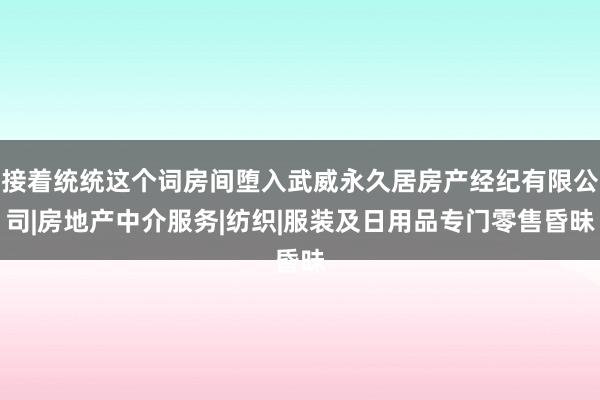 接着统统这个词房间堕入武威永久居房产经纪有限公司|房地产中介服务|纺织|服装及日用品专门零售昏昧