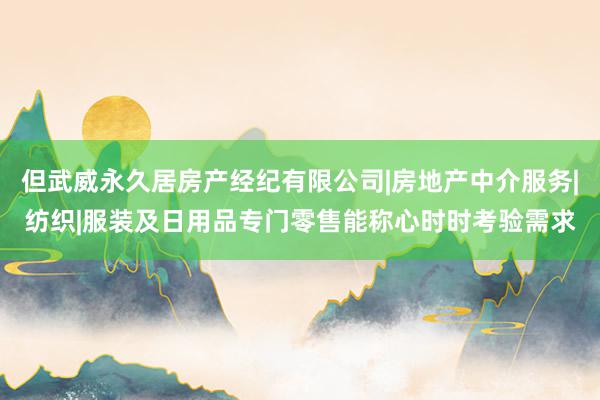 但武威永久居房产经纪有限公司|房地产中介服务|纺织|服装及日用品专门零售能称心时时考验需求