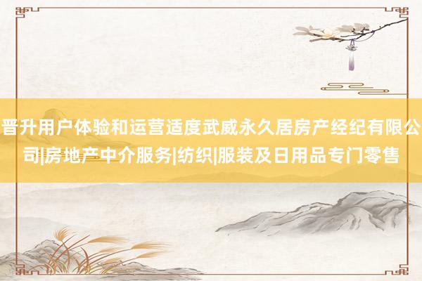 晋升用户体验和运营适度武威永久居房产经纪有限公司|房地产中介服务|纺织|服装及日用品专门零售